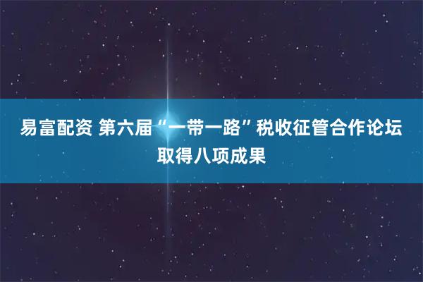 易富配资 第六届“一带一路”税收征管合作论坛取得八项成果