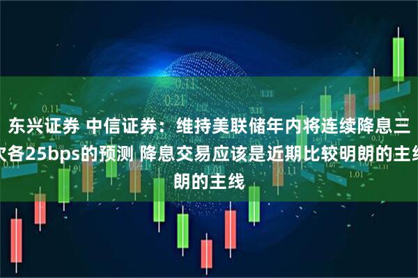 东兴证券 中信证券：维持美联储年内将连续降息三次各25bps的预测 降息交易应该是近期比较明朗的主线