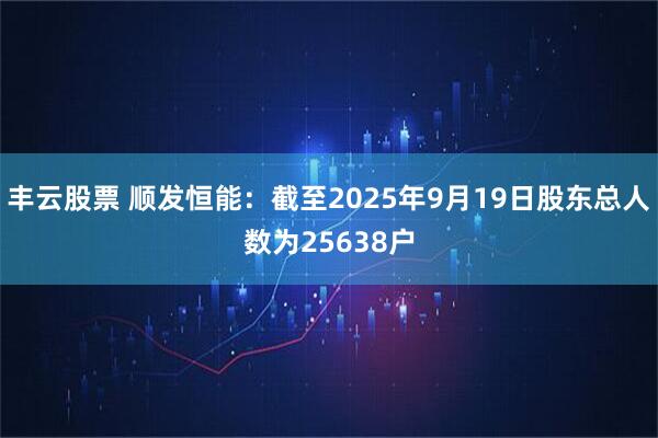 丰云股票 顺发恒能：截至2025年9月19日股东总人数为25638户