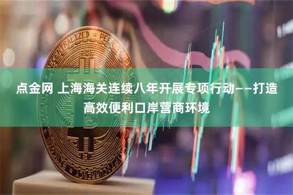 点金网 上海海关连续八年开展专项行动——打造高效便利口岸营商环境