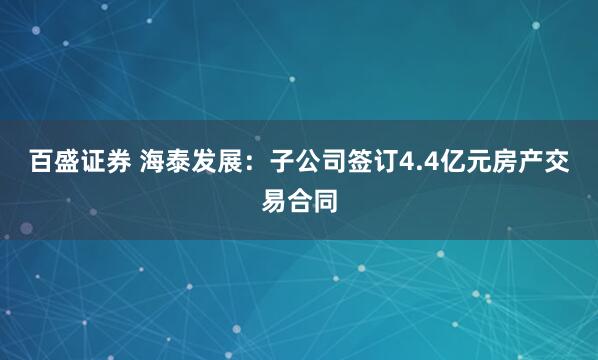 百盛证券 海泰发展：子公司签订4.4亿元房产交易合同