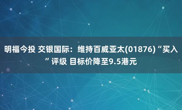 明福今投 交银国际：维持百威亚太(01876)“买入”评级 目标价降至9.5港元