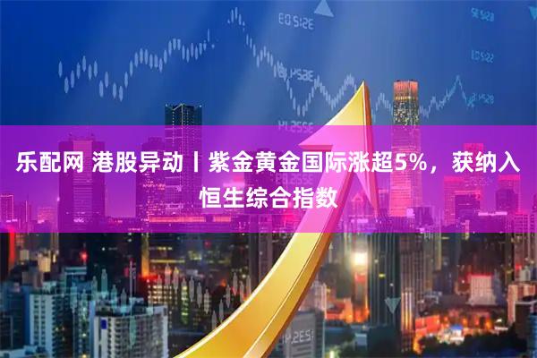 乐配网 港股异动丨紫金黄金国际涨超5%，获纳入恒生综合指数