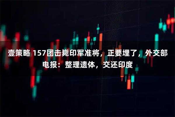 壹策略 157团击毙印军准将，正要埋了，外交部电报：整理遗体，交还印度