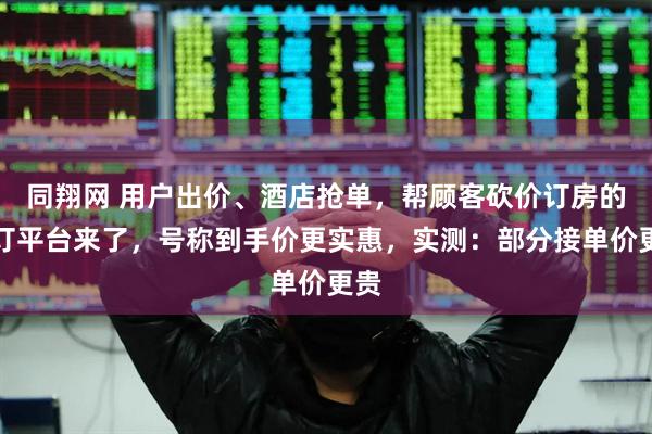 同翔网 用户出价、酒店抢单，帮顾客砍价订房的预订平台来了，号称到手价更实惠，实测：部分接单价更贵
