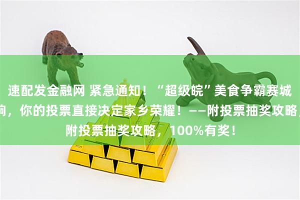 速配发金融网 紧急通知！“超级皖”美食争霸赛城市PK即将打响，你的投票直接决定家乡荣耀！——附投票抽奖攻略，100%有奖！