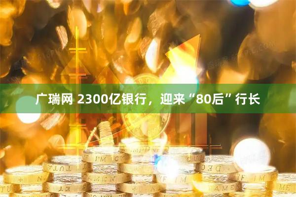 广瑞网 2300亿银行，迎来“80后”行长